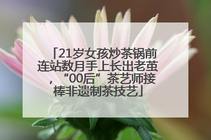 21岁女孩炒茶锅前连站数月手上长出老茧，“00后”茶艺师接棒非遗制茶技艺